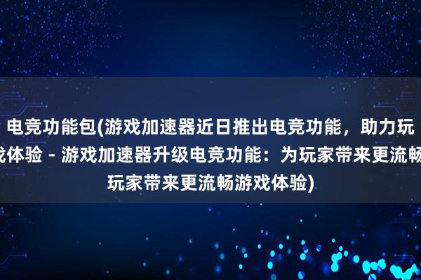 电竞功能包(游戏加速器近日推出电竞功能，助力玩家提升游戏体验 - 游戏加速器升级电竞功能：为玩家带来更流畅游戏体验)