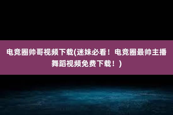 电竞圈帅哥视频下载(迷妹必看！电竞圈最帅主播舞蹈视频免费下载！)