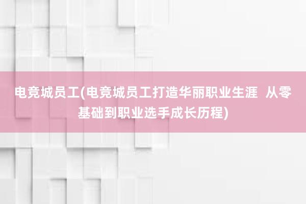 电竞城员工(电竞城员工打造华丽职业生涯  从零基础到职业选手成长历程)