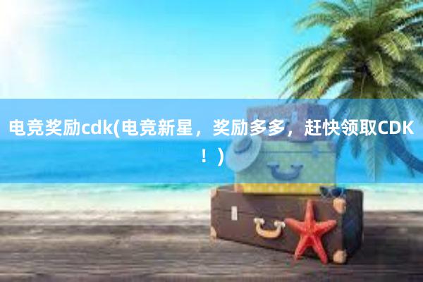 电竞奖励cdk(电竞新星，奖励多多，赶快领取CDK！)