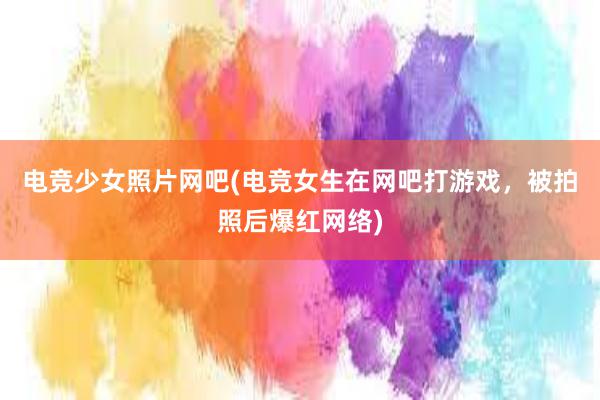 电竞少女照片网吧(电竞女生在网吧打游戏，被拍照后爆红网络)