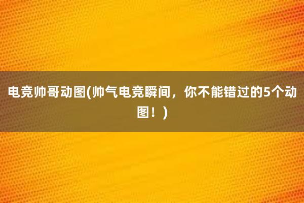 电竞帅哥动图(帅气电竞瞬间，你不能错过的5个动图！)