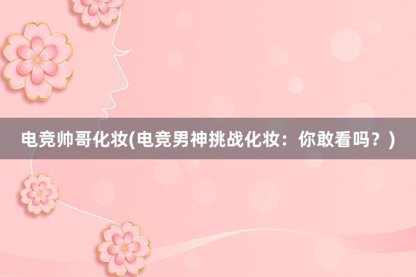 电竞帅哥化妆(电竞男神挑战化妆：你敢看吗？)