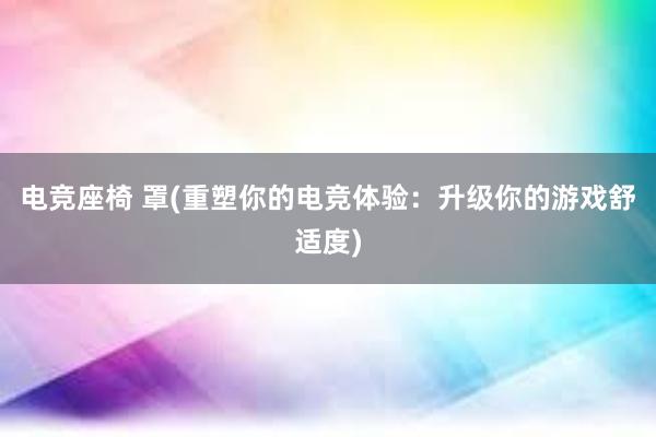 电竞座椅 罩(重塑你的电竞体验：升级你的游戏舒适度)