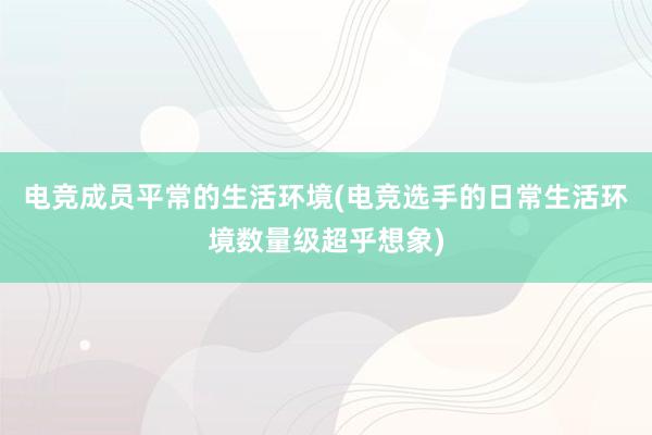 电竞成员平常的生活环境(电竞选手的日常生活环境数量级超乎想象)