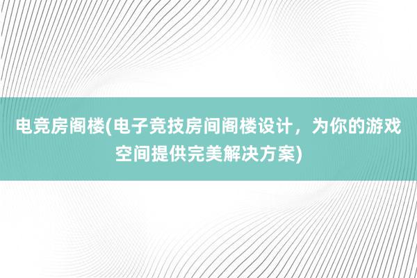 电竞房阁楼(电子竞技房间阁楼设计，为你的游戏空间提供完美解决方案)