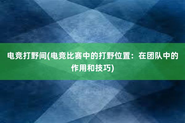 电竞打野间(电竞比赛中的打野位置：在团队中的作用和技巧)