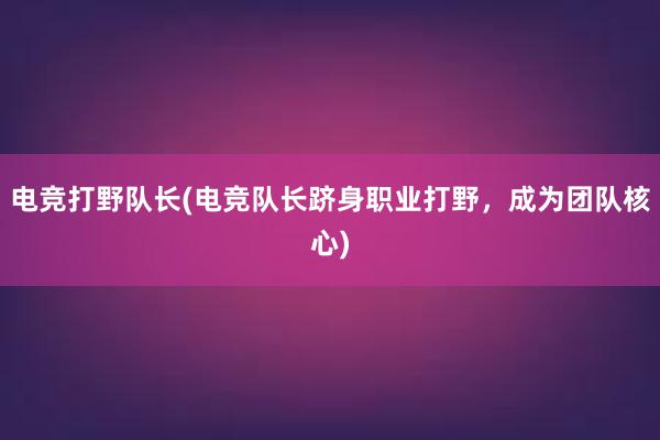 电竞打野队长(电竞队长跻身职业打野，成为团队核心)