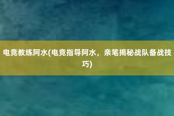 电竞教练阿水(电竞指导阿水，亲笔揭秘战队备战技巧)