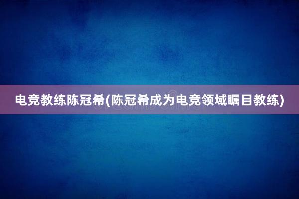 电竞教练陈冠希(陈冠希成为电竞领域瞩目教练)