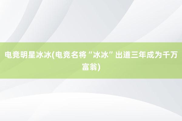 电竞明星冰冰(电竞名将“冰冰”出道三年成为千万富翁)