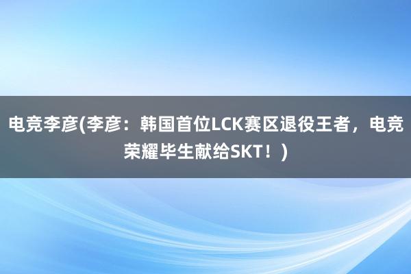 电竞李彦(李彦：韩国首位LCK赛区退役王者，电竞荣耀毕生献给SKT！)