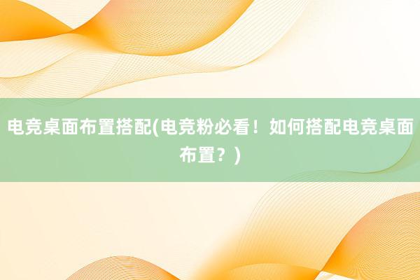 电竞桌面布置搭配(电竞粉必看！如何搭配电竞桌面布置？)