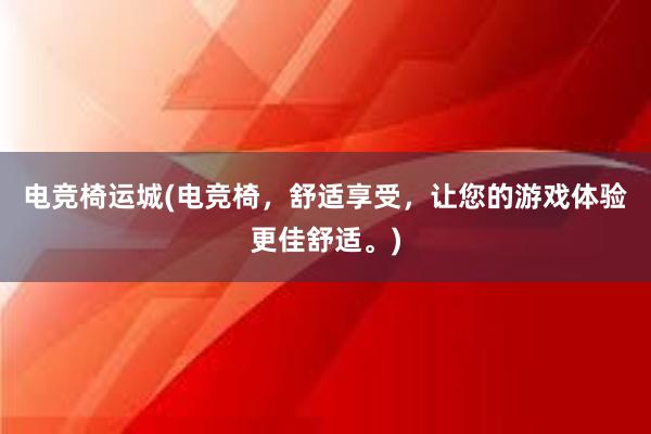 电竞椅运城(电竞椅，舒适享受，让您的游戏体验更佳舒适。)