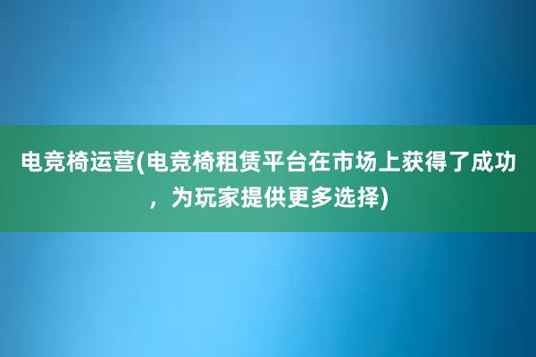 电竞椅运营(电竞椅租赁平台在市场上获得了成功，为玩家提供更多选择)