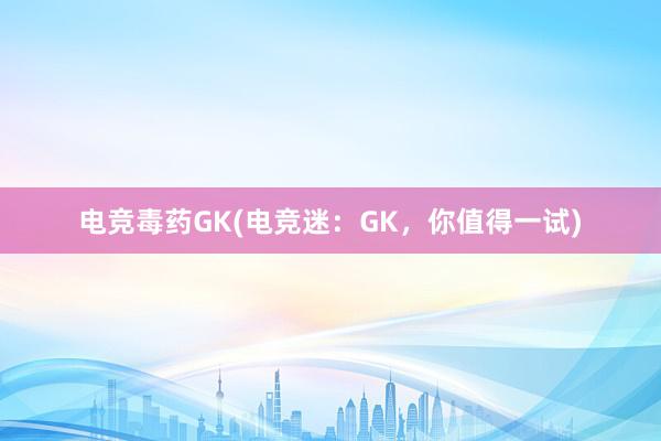 电竞毒药GK(电竞迷：GK，你值得一试)