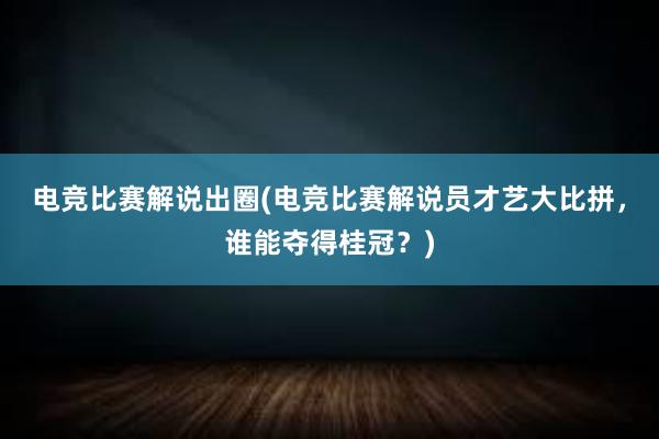 电竞比赛解说出圈(电竞比赛解说员才艺大比拼，谁能夺得桂冠？)