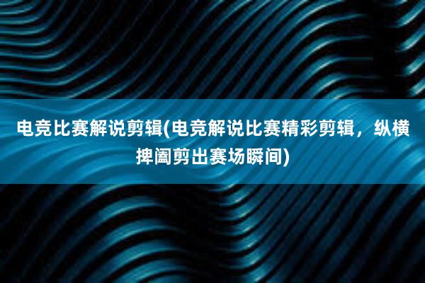 电竞比赛解说剪辑(电竞解说比赛精彩剪辑，纵横捭阖剪出赛场瞬间)