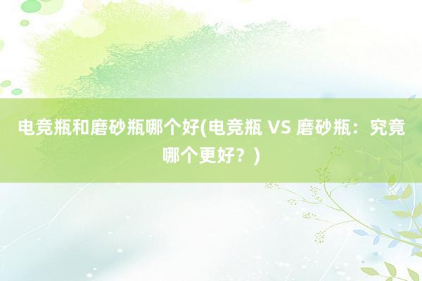 电竞瓶和磨砂瓶哪个好(电竞瓶 VS 磨砂瓶：究竟哪个更好？)