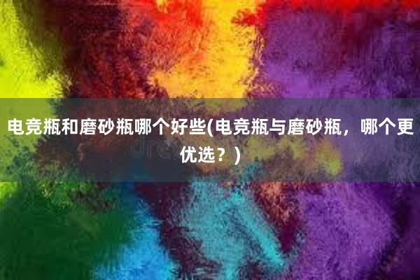 电竞瓶和磨砂瓶哪个好些(电竞瓶与磨砂瓶，哪个更优选？)