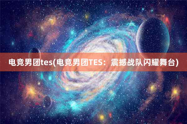 电竞男团tes(电竞男团TES：震撼战队闪耀舞台)