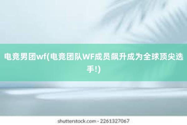 电竞男团wf(电竞团队WF成员飙升成为全球顶尖选手!)