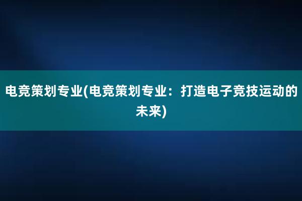 电竞策划专业(电竞策划专业：打造电子竞技运动的未来)