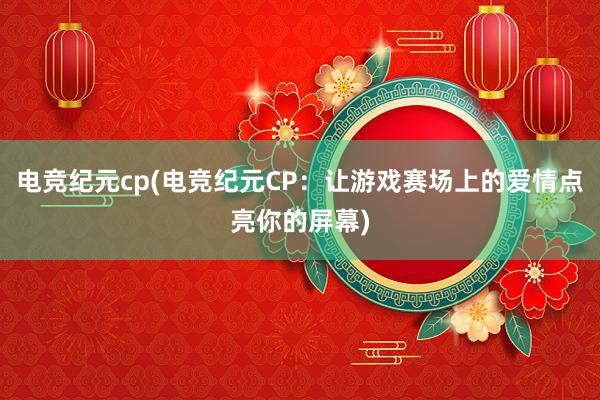 电竞纪元cp(电竞纪元CP：让游戏赛场上的爱情点亮你的屏幕)