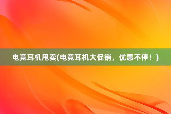 电竞耳机甩卖(电竞耳机大促销，优惠不停！)