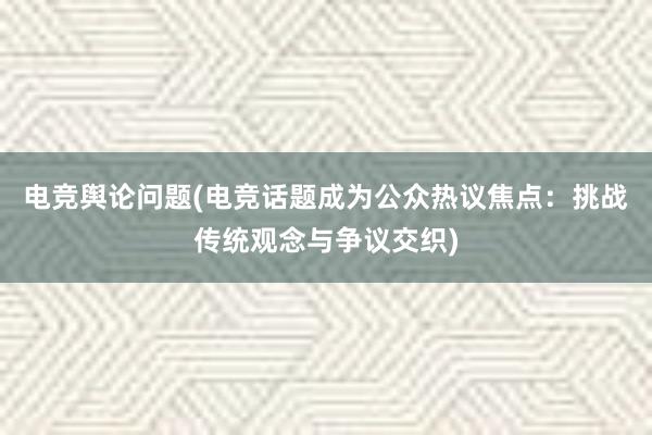 电竞舆论问题(电竞话题成为公众热议焦点：挑战传统观念与争议交织)