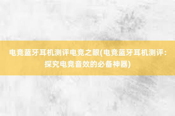 电竞蓝牙耳机测评电竞之眼(电竞蓝牙耳机测评：探究电竞音效的必备神器)