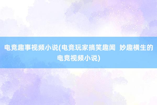 电竞趣事视频小说(电竞玩家搞笑趣闻  妙趣横生的电竞视频小说)