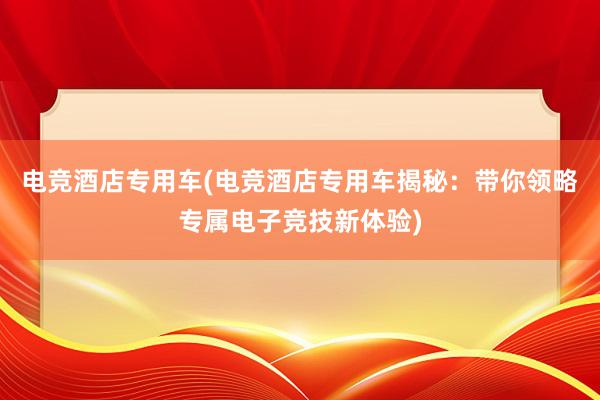 电竞酒店专用车(电竞酒店专用车揭秘：带你领略专属电子竞技新体验)