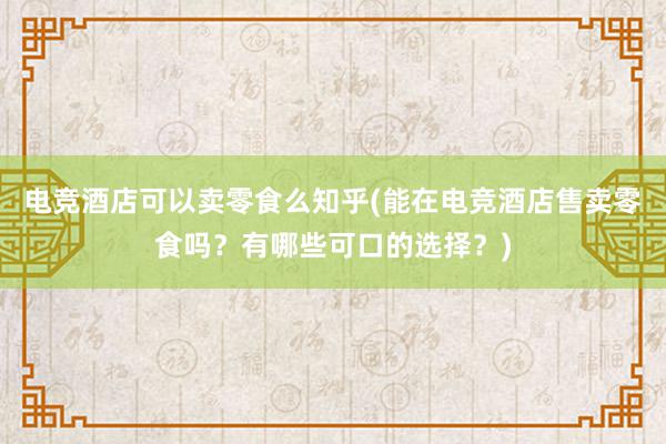 电竞酒店可以卖零食么知乎(能在电竞酒店售卖零食吗？有哪些可口的选择？)