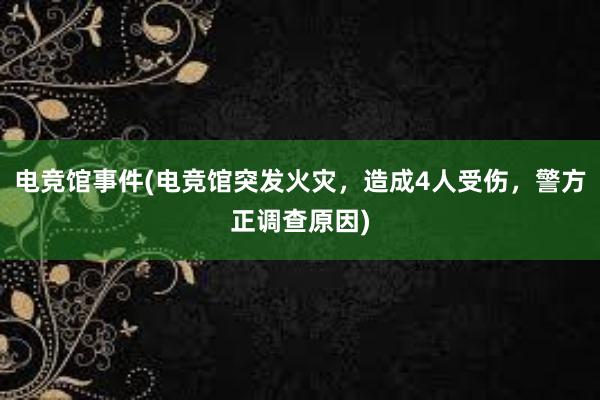 电竞馆事件(电竞馆突发火灾，造成4人受伤，警方正调查原因)