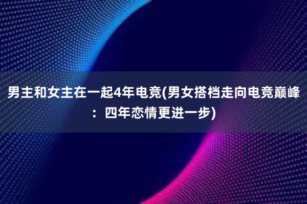 男主和女主在一起4年电竞(男女搭档走向电竞巅峰：四年恋情更进一步)