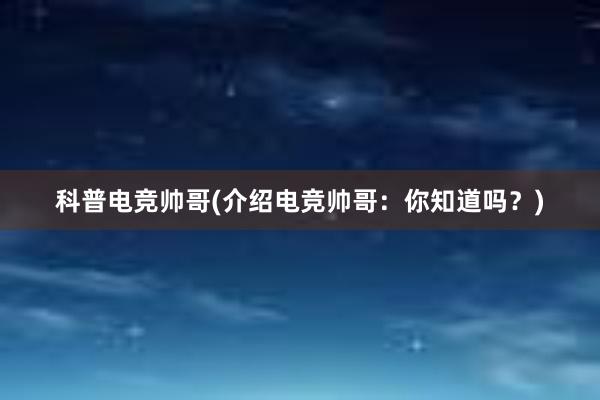 科普电竞帅哥(介绍电竞帅哥：你知道吗？)