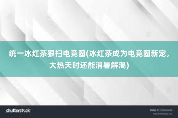 统一冰红茶狠扫电竞圈(冰红茶成为电竞圈新宠，大热天时还能消暑解渴)