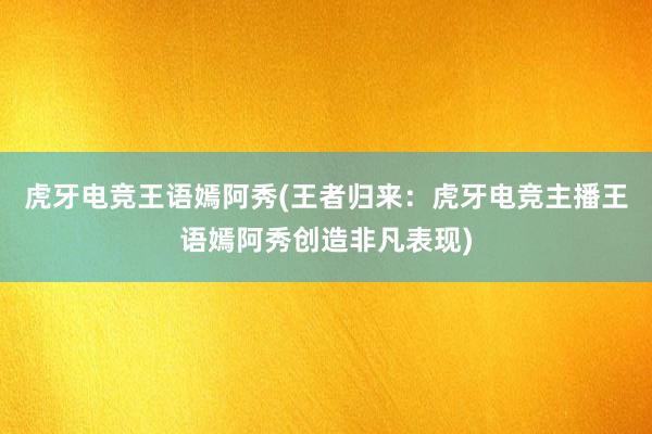 虎牙电竞王语嫣阿秀(王者归来：虎牙电竞主播王语嫣阿秀创造非凡表现)