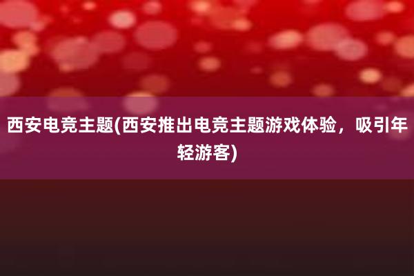 西安电竞主题(西安推出电竞主题游戏体验，吸引年轻游客)