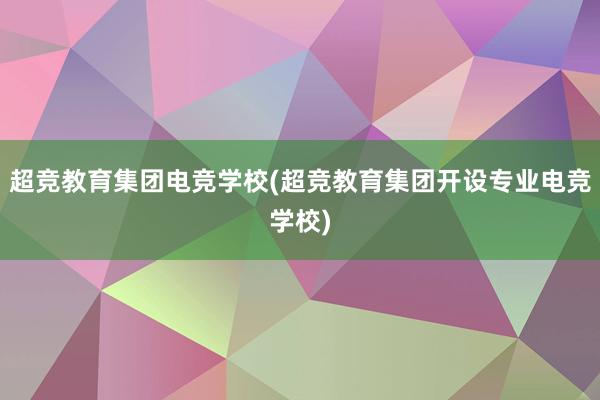 超竞教育集团电竞学校(超竞教育集团开设专业电竞学校)