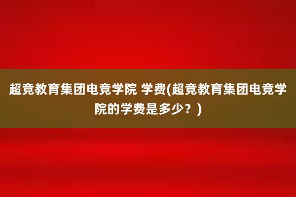 超竞教育集团电竞学院 学费(超竞教育集团电竞学院的学费是多少？)