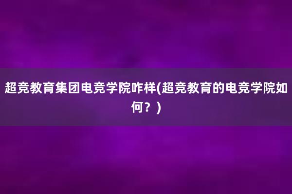 超竞教育集团电竞学院咋样(超竞教育的电竞学院如何？)