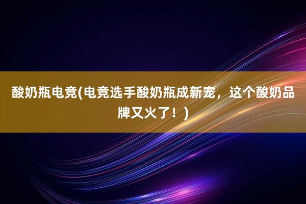 酸奶瓶电竞(电竞选手酸奶瓶成新宠，这个酸奶品牌又火了！)