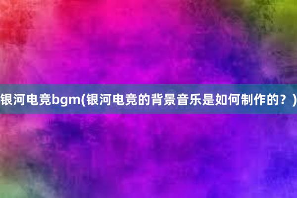 银河电竞bgm(银河电竞的背景音乐是如何制作的？)