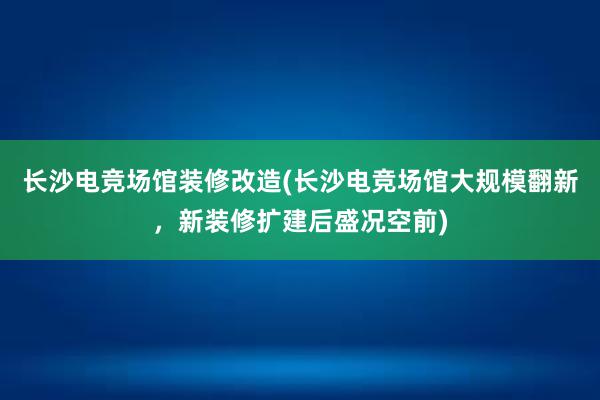 长沙电竞场馆装修改造(长沙电竞场馆大规模翻新，新装修扩建后盛况空前)