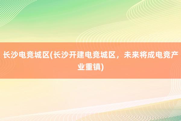 长沙电竞城区(长沙开建电竞城区，未来将成电竞产业重镇)