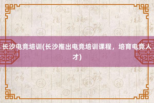 长沙电竞培训(长沙推出电竞培训课程，培育电竞人才)