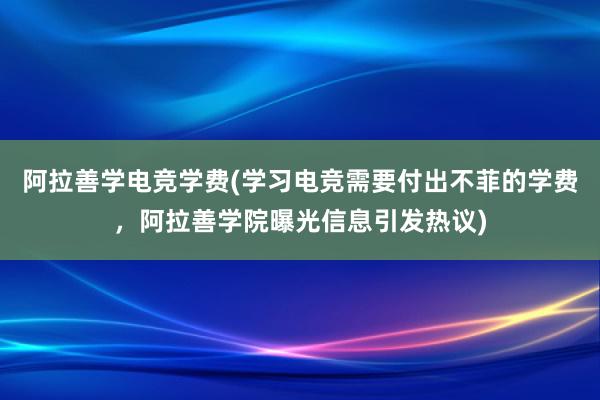 阿拉善学电竞学费(学习电竞需要付出不菲的学费，阿拉善学院曝光信息引发热议)