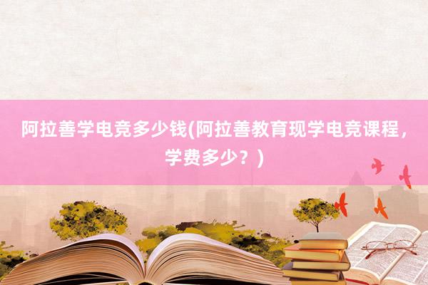 阿拉善学电竞多少钱(阿拉善教育现学电竞课程，学费多少？)